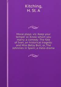 Moral plays: viz. Keep your temper or, Know whom you marry; a comedy: The fate of Ivan; an historical tragedy: and Miss Betsy Bull; or, The Johnnies in Spain; a melo-drama