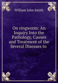 On ringworm: An Inquiry Into the Pathology, Causes and Treatment of the Several Diseases to .