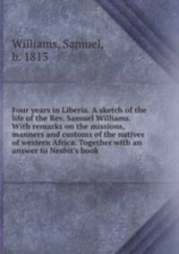 Four years in Liberia. A sketch of the life of the Rev. Samuel Williams. With remarks on the missions, manners and customs of the natives of western Africa. Together with an answer to Nesbit`s book