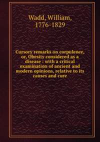 Cursory remarks on corpulence, or, Obesity considered as a disease : with a critical examination of ancient and modern opinions, relative to its causes and cure