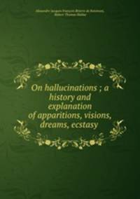 On hallucinations ; a history and explanation of apparitions, visions, dreams, ecstasy .