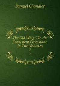 The Old Whig: Or, the Consistent Protestant. In Two Volumes.. 1
