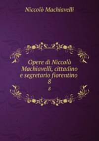 Opere di Niccol Machiavelli, cittadino e segretario fiorentino .. 8