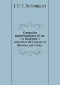 Opuscules mathmatiques de mr. Du Bourguet .: contenant des nouvelles thories, mthodes .