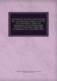 Constitution, by-laws, rules of order, etc., of Centennial Lodge no. 20, I.O.O.F. microform : under the jurisdiction of the Grand Lodge of British Columbia; instituted at Nanaimo, B.C., June 28th, 1892