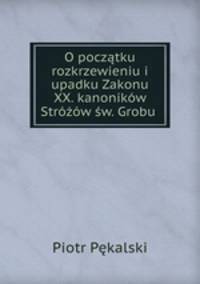 O pocztku rozkrzewieniu i upadku Zakonu XX. kanonikw Strw w. Grobu .