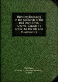 Hunting dinosaurs in the bad lands of the Red Deer River, Alberta, Canada : a sequel to The life of a fossil hunter