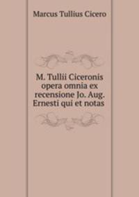M. Tullii Ciceronis opera omnia ex recensione Jo. Aug. Ernesti qui et notas .