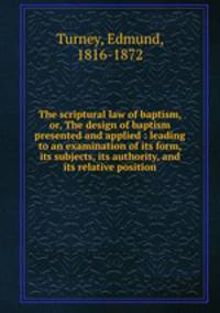 The scriptural law of baptism, or, The design of baptism presented and applied : leading to an examination of its form, its subjects, its authority, and its relative position