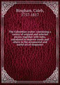 The Columbian orator: containing a variety of original and selected pieces; together with rules, calculated to improve youth and others in the ornamental and useful art of eloquence
