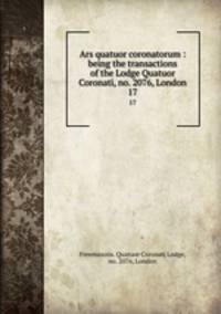 Ars quatuor coronatorum : being the transactions of the Lodge Quatuor Coronati, no. 2076, London. 17