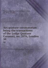 Ars quatuor coronatorum : being the transactions of the Lodge Quatuor Coronati, no. 2076, London. 50