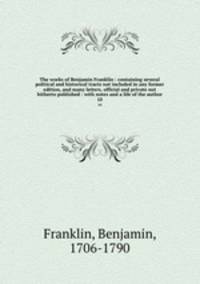 The works of Benjamin Franklin : containing several political and historical tracts not included in any former edition, and many letters, official and private not hitherto published : with notes and a life of the author. 10