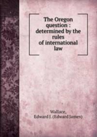 The Oregon question : determined by the rules of international law