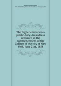 The higher education a public duty. An address delivered at the commencement of the College of the city of New York, June 21st, 1888