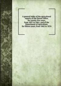 A general index of the agricultural reports of the Patent Office, for twenty-five years, from 1837 to 1861; and of the Department of Agriculture, for fifteen years, from 1862 to 1876