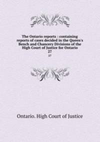 The Ontario reports : containing reports of cases decided in the Queen`s Bench and Chancery Divisions of the High Court of Justice for Ontario. 27