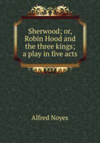 Sherwood; or, Robin Hood and the three kings; a play in five acts