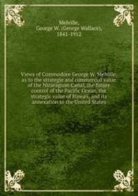 Views of Commodore George W. Melville, as to the strategie and commercial value of the Nicaraguan Canal, the future control of the Pacific Ocean, the strategic value of Hawaii, and its annexation to the United States