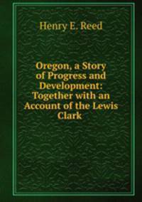 Oregon, a Story of Progress and Development: Together with an Account of the Lewis & Clark .