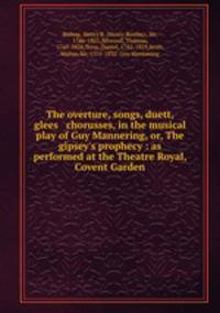 The overture, songs, duett, glees & chorusses, in the musical play of Guy Mannering, or, The gipsey`s prophecy : as performed at the Theatre Royal, Covent Garden