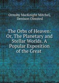 The Orbs of Heaven: Or, The Planetary and Stellar Worlds. A Popular Exposition of the Great .