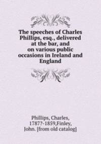 The speeches of Charles Phillips, esq., delivered at the bar, and on various public occasions in Ireland and England