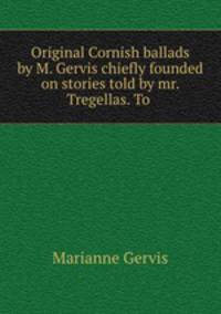 Original Cornish ballads by M. Gervis chiefly founded on stories told by mr. Tregellas. To .