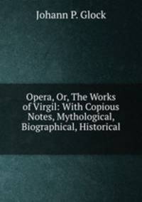 Opera, Or, The Works of Virgil: With Copious Notes, Mythological, Biographical, Historical .