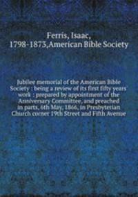 Jubilee memorial of the American Bible Society : being a review of its first fifty years` work : prepared by appointment of the Anniversary Committee, and preached in parts, 6th May, 1866, in Presbyterian Church corner 19th Street and Fifth Avenue