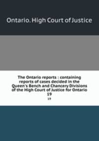 The Ontario reports : containing reports of cases decided in the Queen`s Bench and Chancery Divisions of the High Court of Justice for Ontario. 19