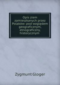 Opis ziem zamieszkanych przez Polakw: pod wzgldem geograficznym, etnograficzny, historycznym .