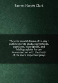 The continental drama of to-day : outlines for its study, suggestions, questions, biographies, and bibliographies for use in connection with the study of the more important plays