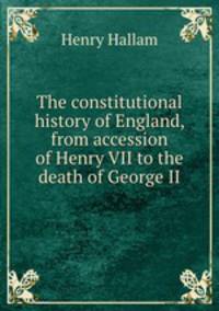 The constitutional history of England, from accession of Henry VII to the death of George II
