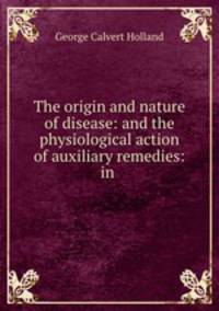 The origin and nature of disease: and the physiological action of auxiliary remedies: in .