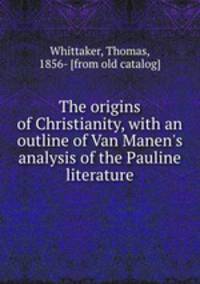 The origins of Christianity, with an outline of Van Manen`s analysis of the Pauline literature
