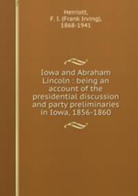 Iowa and Abraham Lincoln : being an account of the presidential discussion and party preliminaries in Iowa, 1856-1860