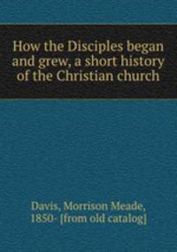 How the Disciples began and grew, a short history of the Christian church