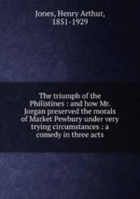 The triumph of the Philistines : and how Mr. Jorgan preserved the morals of Market Pewbury under very trying circumstances : a comedy in three acts