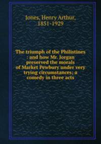 The triumph of the Philistines : and how Mr. Jorgan preserved the morals of Market Pewbury under very trying circumstances; a comedy in three acts