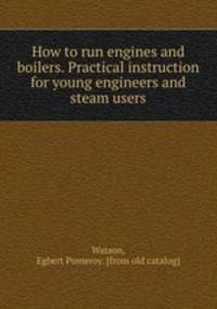 How to run engines and boilers. Practical instruction for young engineers and steam users