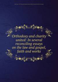 Orthodoxy and charity united: In several reconciling essays on the law and gospel, faith and works