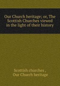 Our Church heritage; or, The Scottish Churches viewed in the light of their history