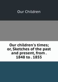 Our children`s times; or, Sketches of the past and present, from . 1848 to . 1855