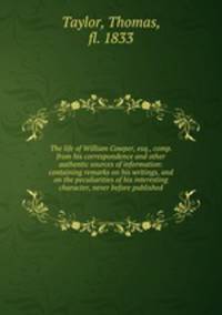 The life of William Cowper, esq., comp. from his correspondence and other authentic sources of information: containing remarks on his writings, and on the peculiarities of his interesting character, never before published