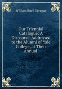 Our Triennial Catalogue: A Discourse, Addressed to the Alumni of Yale College, at Their Annual .