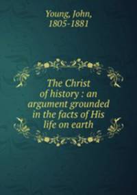The Christ of history : an argument grounded in the facts of His life on earth