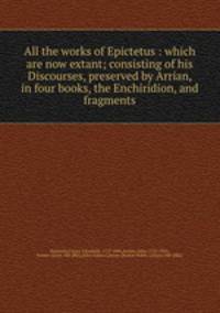 All the works of Epictetus : which are now extant; consisting of his Discourses, preserved by Arrian, in four books, the Enchiridion, and fragments
