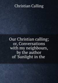 Our Christian calling; or, Conversations with my neighbours, by the author of `Sunlight in the .
