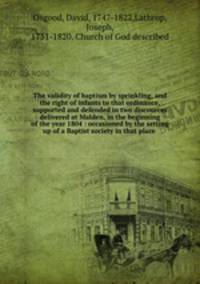 The validity of baptism by sprinkling, and the right of infants to that ordinance, supported and defended in two discources delivered at Malden, in the beginning of the year 1804 : occasioned by the setting up of a Baptist society in that place